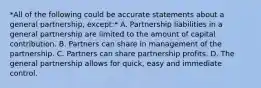 *All of the following could be accurate statements about a general partnership, except:* A. Partnership liabilities in a general partnership are limited to the amount of capital contribution. B. Partners can share in management of the partnership. C. Partners can share partnership profits. D. The general partnership allows for quick, easy and immediate control.