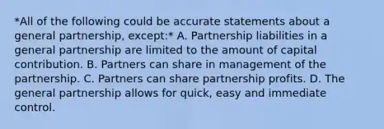 *All of the following could be accurate statements about a general partnership, except:* A. Partnership liabilities in a general partnership are limited to the amount of capital contribution. B. Partners can share in management of the partnership. C. Partners can share partnership profits. D. The general partnership allows for quick, easy and immediate control.