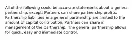 All of the following could be accurate statements about a general partnership, except: Partners can share partnership profits. Partnership liabilities in a general partnership are limited to the amount of capital contribution. Partners can share in management of the partnership. The general partnership allows for quick, easy and immediate control.