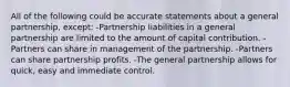 All of the following could be accurate statements about a general partnership, except: -Partnership liabilities in a general partnership are limited to the amount of capital contribution. -Partners can share in management of the partnership. -Partners can share partnership profits. -The general partnership allows for quick, easy and immediate control.