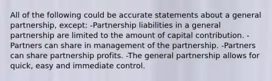 All of the following could be accurate statements about a general partnership, except: -Partnership liabilities in a general partnership are limited to the amount of capital contribution. -Partners can share in management of the partnership. -Partners can share partnership profits. -The general partnership allows for quick, easy and immediate control.