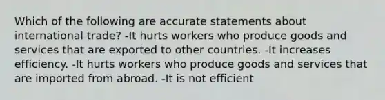 Which of the following are accurate statements about international trade? -It hurts workers who produce goods and services that are exported to other countries. -It increases efficiency. -It hurts workers who produce goods and services that are imported from abroad. -It is not efficient