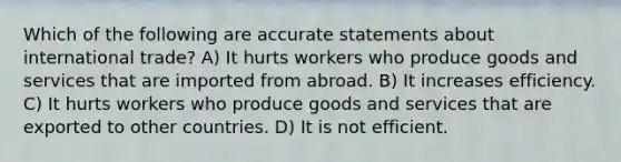 Which of the following are accurate statements about international trade? A) It hurts workers who produce goods and services that are imported from abroad. B) It increases efficiency. C) It hurts workers who produce goods and services that are exported to other countries. D) It is not efficient.