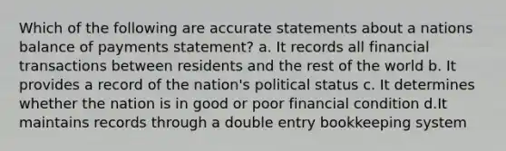 Which of the following are accurate statements about a nations balance of payments statement? a. It records all financial transactions between residents and the rest of the world b. It provides a record of the nation's political status c. It determines whether the nation is in good or poor financial condition d.It maintains records through a double entry bookkeeping system