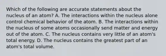 Which of the following are accurate statements about the nucleus of an atom? A. The interactions within the nucleus alone control chemical behavior of the atom. B. The interactions within the nucleus of some atoms occasionally send matter and energy out of the atom. C. The nucleus contains very little of an atom's total energy. D. The nucleus contains the greatest part of an atom's total volume.