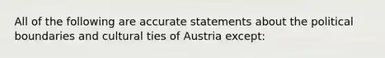 All of the following are accurate statements about the political boundaries and cultural ties of Austria except: