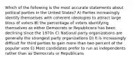 Which of the following is the most accurate statements about political parties in the United States? A) Parties increasingly identify themselves with coherent ideologies to attract large blocs of voters B) the percentage of voters identifying themselves as either Democrats or Republicans has been declining since the 1970s C) National party organizations are generally the strongest party organizations D) It is increasingly difficult for third parties to gain more than two percent of the popular vote E) Most candidates prefer to run as independents rather than as Democrats or Republicans