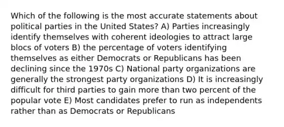 Which of the following is the most accurate statements about political parties in the United States? A) Parties increasingly identify themselves with coherent ideologies to attract large blocs of voters B) the percentage of voters identifying themselves as either Democrats or Republicans has been declining since the 1970s C) National party organizations are generally the strongest party organizations D) It is increasingly difficult for third parties to gain more than two percent of the popular vote E) Most candidates prefer to run as independents rather than as Democrats or Republicans