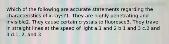 Which of the following are accurate statements regarding the characteristics of x-rays?1. They are highly penetrating and invisible2. They cause certain crystals to fluoresce3. They travel in straight lines at the speed of light a.1 and 2 b.1 and 3 c.2 and 3 d.1, 2, and 3