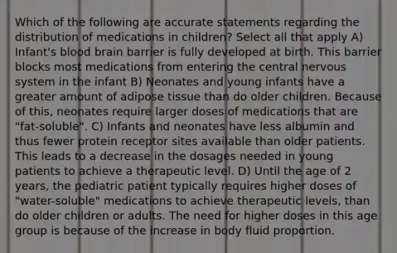 Which of the following are accurate statements regarding the distribution of medications in children? Select all that apply A) Infant's blood brain barrier is fully developed at birth. This barrier blocks most medications from entering the central nervous system in the infant B) Neonates and young infants have a greater amount of adipose tissue than do older children. Because of this, neonates require larger doses of medications that are "fat-soluble". C) Infants and neonates have less albumin and thus fewer protein receptor sites available than older patients. This leads to a decrease in the dosages needed in young patients to achieve a therapeutic level. D) Until the age of 2 years, the pediatric patient typically requires higher doses of "water-soluble" medications to achieve therapeutic levels, than do older children or adults. The need for higher doses in this age group is because of the increase in body fluid proportion.