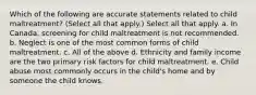 Which of the following are accurate statements related to child maltreatment? (Select all that apply.) Select all that apply. a. In Canada, screening for child maltreatment is not recommended. b. Neglect is one of the most common forms of child maltreatment. c. All of the above d. Ethnicity and family income are the two primary risk factors for child maltreatment. e. Child abuse most commonly occurs in the child's home and by someone the child knows.