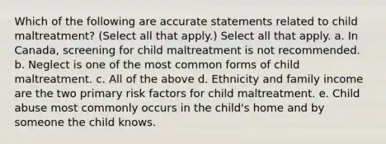 Which of the following are accurate statements related to child maltreatment? (Select all that apply.) Select all that apply. a. In Canada, screening for child maltreatment is not recommended. b. Neglect is one of the most common forms of child maltreatment. c. All of the above d. Ethnicity and family income are the two primary risk factors for child maltreatment. e. Child abuse most commonly occurs in the child's home and by someone the child knows.