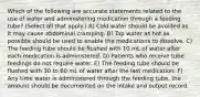 Which of the following are accurate statements related to the use of water and administering medication through a feeding tube? (Select all that apply.) A) Cold water should be avoided as it may cause abdominal cramping. B) Tap water as hot as possible should be used to enable the medications to dissolve. C) The feeding tube should be flushed with 10 mL of water after each medication is administered. D) Patients who receive tube feedings do not require water. E) The feeding tube should be flushed with 30 to 60 mL of water after the last medication. F) Any time water is administered through the feeding tube, the amount should be documented on the intake and output record.