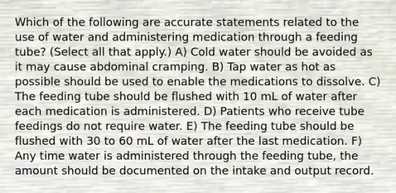 Which of the following are accurate statements related to the use of water and administering medication through a feeding tube? (Select all that apply.) A) Cold water should be avoided as it may cause abdominal cramping. B) Tap water as hot as possible should be used to enable the medications to dissolve. C) The feeding tube should be flushed with 10 mL of water after each medication is administered. D) Patients who receive tube feedings do not require water. E) The feeding tube should be flushed with 30 to 60 mL of water after the last medication. F) Any time water is administered through the feeding tube, the amount should be documented on the intake and output record.