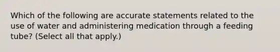 Which of the following are accurate statements related to the use of water and administering medication through a feeding tube? (Select all that apply.)