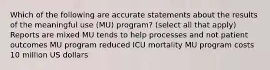 Which of the following are accurate statements about the results of the meaningful use (MU) program? (select all that apply) Reports are mixed MU tends to help processes and not patient outcomes MU program reduced ICU mortality MU program costs 10 million US dollars