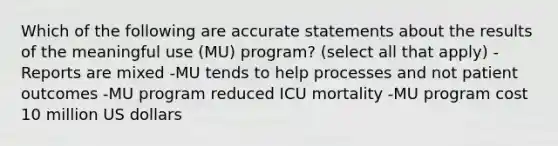 Which of the following are accurate statements about the results of the meaningful use (MU) program? (select all that apply) -Reports are mixed -MU tends to help processes and not patient outcomes -MU program reduced ICU mortality -MU program cost 10 million US dollars