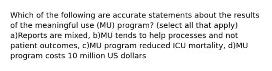 Which of the following are accurate statements about the results of the meaningful use (MU) program? (select all that apply) a)Reports are mixed, b)MU tends to help processes and not patient outcomes, c)MU program reduced ICU mortality, d)MU program costs 10 million US dollars