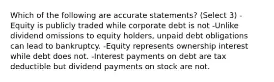 Which of the following are accurate statements? (Select 3) -Equity is publicly traded while corporate debt is not -Unlike dividend omissions to equity holders, unpaid debt obligations can lead to bankruptcy. -Equity represents ownership interest while debt does not. -Interest payments on debt are tax deductible but dividend payments on stock are not.