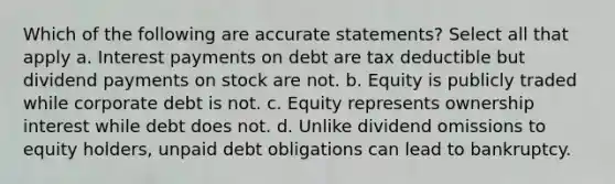 Which of the following are accurate statements? Select all that apply a. Interest payments on debt are tax deductible but dividend payments on stock are not. b. Equity is publicly traded while corporate debt is not. c. Equity represents ownership interest while debt does not. d. Unlike dividend omissions to equity holders, unpaid debt obligations can lead to bankruptcy.