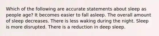 Which of the following are accurate statements about sleep as people age? It becomes easier to fall asleep. The overall amount of sleep decreases. There is less waking during the night. Sleep is more disrupted. There is a reduction in deep sleep.