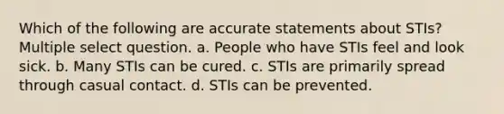 Which of the following are accurate statements about STIs? Multiple select question. a. People who have STIs feel and look sick. b. Many STIs can be cured. c. STIs are primarily spread through casual contact. d. STIs can be prevented.