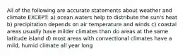 All of the following are accurate statements about weather and climate EXCEPT: a) ocean waters help to distribute the sun's heat b) precipitation depends on air temperature and winds c) coastal areas usually have milder climates than do areas at the same latitude island d) most areas with convectional climates have a mild, humid climate all year long