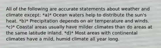 All of the following are accurate statements about weather and climate except: *a)* Ocean waters help to distribute the sun's heat. *b)* Precipitation depends on air temperature and winds. *c)* Coastal areas usually have milder climates than do areas at the same latitude inland. *d)* Most areas with continental climates have a mild, humid climate all year long.