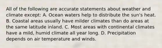 All of the following are accurate statements about weather and climate except: A. Ocean waters help to distribute the sun's heat. B. Coastal areas usually have milder climates than do areas at the same latitude inland. C. Most areas with continental climates have a mild, humid climate all year long. D. Precipitation depends on air temperature and winds.