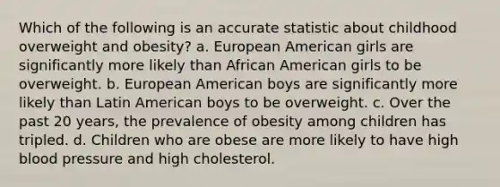 Which of the following is an accurate statistic about childhood overweight and obesity? a. European American girls are significantly more likely than African American girls to be overweight. b. European American boys are significantly more likely than Latin American boys to be overweight. c. Over the past 20 years, the prevalence of obesity among children has tripled. d. Children who are obese are more likely to have high blood pressure and high cholesterol.