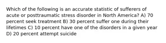 Which of the following is an accurate statistic of sufferers of acute or posttraumatic stress disorder in North America? A) 70 percent seek treatment B) 30 percent suffer one during their lifetimes C) 10 percent have one of the disorders in a given year D) 20 percent attempt suicide