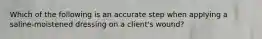 Which of the following is an accurate step when applying a saline-moistened dressing on a client's wound?