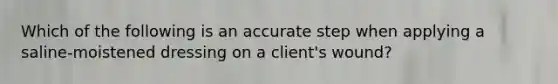 Which of the following is an accurate step when applying a saline-moistened dressing on a client's wound?