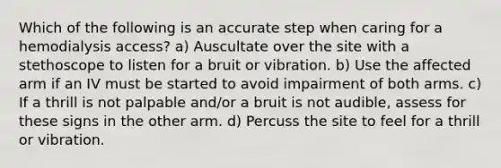 Which of the following is an accurate step when caring for a hemodialysis access? a) Auscultate over the site with a stethoscope to listen for a bruit or vibration. b) Use the affected arm if an IV must be started to avoid impairment of both arms. c) If a thrill is not palpable and/or a bruit is not audible, assess for these signs in the other arm. d) Percuss the site to feel for a thrill or vibration.