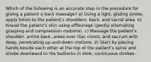 Which of the following is an accurate step in the procedure for giving a patient a back massage? a) Using a light, gliding stroke, apply lotion to the patient's shoulders, back, and sacral area. b) Knead the patient's skin using effleurage (gently alternating grasping and compression motions). c) Massage the patient's shoulder, entire back, areas over iliac crests, and sacrum with deep, penetrating up-and-down motions. d) Start by placing hands beside each other at the top of the patient's spine and stroke downward to the buttocks in slow, continuous strokes.