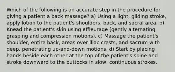 Which of the following is an accurate step in the procedure for giving a patient a back massage? a) Using a light, gliding stroke, apply lotion to the patient's shoulders, back, and sacral area. b) Knead the patient's skin using effleurage (gently alternating grasping and compression motions). c) Massage the patient's shoulder, entire back, areas over iliac crests, and sacrum with deep, penetrating up-and-down motions. d) Start by placing hands beside each other at the top of the patient's spine and stroke downward to the buttocks in slow, continuous strokes.