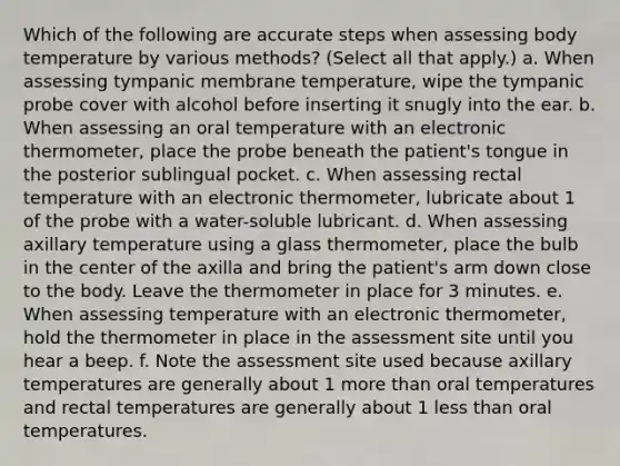 Which of the following are accurate steps when assessing body temperature by various methods? (Select all that apply.) a. When assessing tympanic membrane temperature, wipe the tympanic probe cover with alcohol before inserting it snugly into the ear. b. When assessing an oral temperature with an electronic thermometer, place the probe beneath the patient's tongue in the posterior sublingual pocket. c. When assessing rectal temperature with an electronic thermometer, lubricate about 1 of the probe with a water-soluble lubricant. d. When assessing axillary temperature using a glass thermometer, place the bulb in the center of the axilla and bring the patient's arm down close to the body. Leave the thermometer in place for 3 minutes. e. When assessing temperature with an electronic thermometer, hold the thermometer in place in the assessment site until you hear a beep. f. Note the assessment site used because axillary temperatures are generally about 1 more than oral temperatures and rectal temperatures are generally about 1 less than oral temperatures.