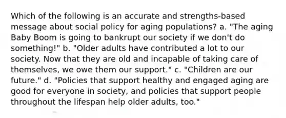 Which of the following is an accurate and strengths-based message about social policy for aging populations? a. "The aging Baby Boom is going to bankrupt our society if we don't do something!" b. "Older adults have contributed a lot to our society. Now that they are old and incapable of taking care of themselves, we owe them our support." c. "Children are our future." d. "Policies that support healthy and engaged aging are good for everyone in society, and policies that support people throughout the lifespan help older adults, too."