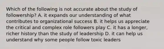 Which of the following is not accurate about the study of followership? A. it expands our understanding of what contributes to organizational success B. it helps us appreciate the critical and complex role followers play C. it has a longer, richer history than the study of leadership D. it can help us understand why some people follow toxic leaders