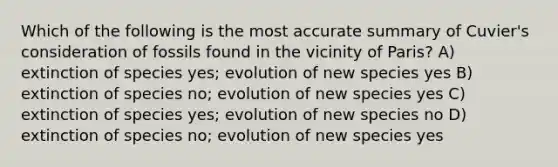 Which of the following is the most accurate summary of Cuvier's consideration of fossils found in the vicinity of Paris? A) extinction of species yes; evolution of new species yes B) extinction of species no; evolution of new species yes C) extinction of species yes; evolution of new species no D) extinction of species no; evolution of new species yes