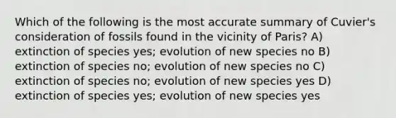 Which of the following is the most accurate summary of Cuvier's consideration of fossils found in the vicinity of Paris? A) extinction of species yes; evolution of new species no B) extinction of species no; evolution of new species no C) extinction of species no; evolution of new species yes D) extinction of species yes; evolution of new species yes