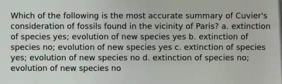 Which of the following is the most accurate summary of Cuvier's consideration of fossils found in the vicinity of Paris? a. extinction of species yes; evolution of new species yes b. extinction of species no; evolution of new species yes c. extinction of species yes; evolution of new species no d. extinction of species no; evolution of new species no