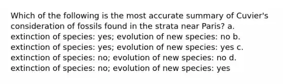 Which of the following is the most accurate summary of Cuvier's consideration of fossils found in the strata near Paris? a. extinction of species: yes; evolution of new species: no b. extinction of species: yes; evolution of new species: yes c. extinction of species: no; evolution of new species: no d. extinction of species: no; evolution of new species: yes