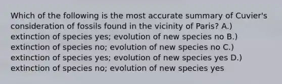 Which of the following is the most accurate summary of Cuvier's consideration of fossils found in the vicinity of Paris? A.) extinction of species yes; evolution of new species no B.) extinction of species no; evolution of new species no C.) extinction of species yes; evolution of new species yes D.) extinction of species no; evolution of new species yes