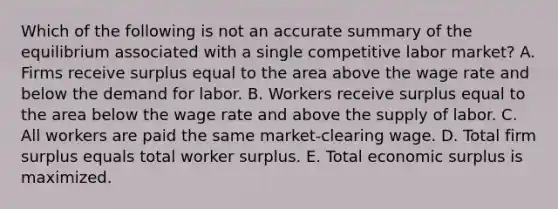 Which of the following is not an accurate summary of the equilibrium associated with a single competitive labor market? A. Firms receive surplus equal to the area above the wage rate and below the demand for labor. B. Workers receive surplus equal to the area below the wage rate and above the supply of labor. C. All workers are paid the same market-clearing wage. D. Total firm surplus equals total worker surplus. E. Total economic surplus is maximized.