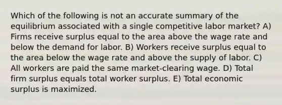 Which of the following is not an accurate summary of the equilibrium associated with a single competitive labor market? A) Firms receive surplus equal to the area above the wage rate and below the demand for labor. B) Workers receive surplus equal to the area below the wage rate and above the supply of labor. C) All workers are paid the same market-clearing wage. D) Total firm surplus equals total worker surplus. E) Total economic surplus is maximized.