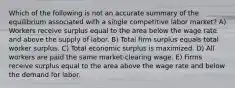 Which of the following is not an accurate summary of the equilibrium associated with a single competitive labor market? A) Workers receive surplus equal to the area below the wage rate and above the supply of labor. B) Total firm surplus equals total worker surplus. C) Total economic surplus is maximized. D) All workers are paid the same market-clearing wage. E) Firms receive surplus equal to the area above the wage rate and below the demand for labor.