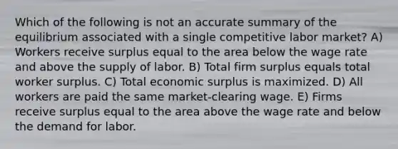 Which of the following is not an accurate summary of the equilibrium associated with a single competitive labor market? A) Workers receive surplus equal to the area below the wage rate and above the supply of labor. B) Total firm surplus equals total worker surplus. C) Total economic surplus is maximized. D) All workers are paid the same market-clearing wage. E) Firms receive surplus equal to the area above the wage rate and below the demand for labor.