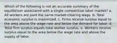 Which of the following is not an accurate summary of the equilibrium associated with a single competitive labor market? a. All workers are paid the same market-clearing wage. b. Total economic surplus is maximized. c. Firms receive surplus equal to the area above the wage rate and below the demand for labor. d. Total firm surplus equals total worker surplus. e. Workers receive surplus equal to the area below the wage rate and above the supply of labor.