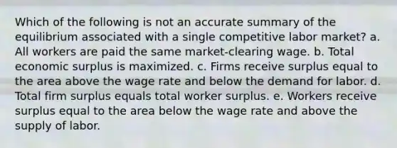 Which of the following is not an accurate summary of the equilibrium associated with a single competitive labor market? a. All workers are paid the same market-clearing wage. b. Total economic surplus is maximized. c. Firms receive surplus equal to the area above the wage rate and below the demand for labor. d. Total firm surplus equals total worker surplus. e. Workers receive surplus equal to the area below the wage rate and above the supply of labor.